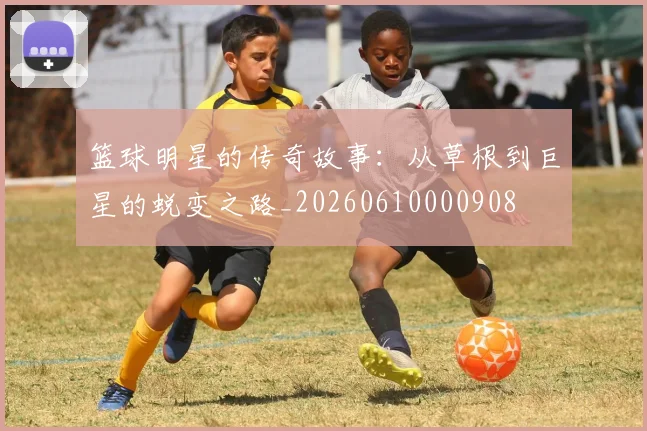 篮球明星的传奇故事：从草根到巨星的蜕变之路_20260610000908