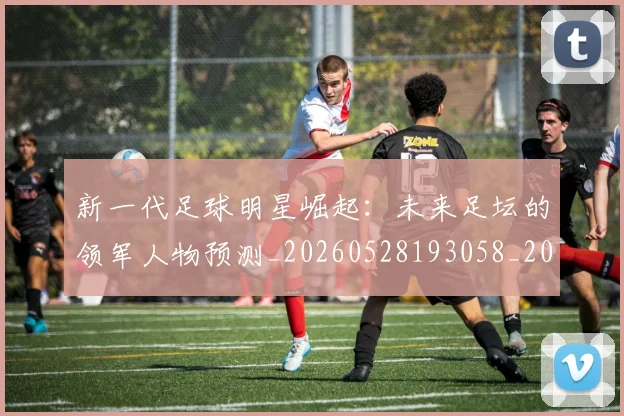新一代足球明星崛起:未来足坛的领军人物预测_20260528193058_20260609204350