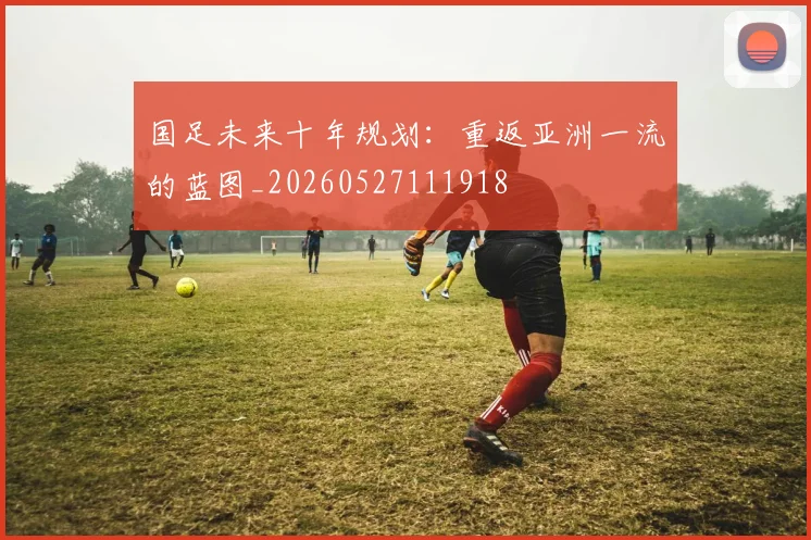 国足未来十年规划：重返亚洲一流的蓝图_20260527111918