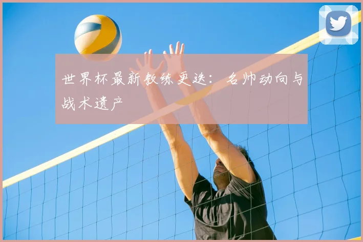 世界杯最新教练更迭:名帅动向与战术遗产