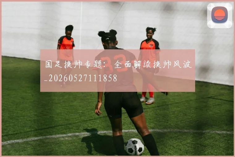 国足换帅专题：全面解读换帅风波_20260527111858