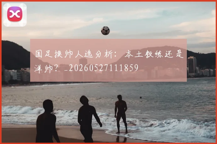国足换帅人选分析:本土教练还是洋帅?_20260527111859